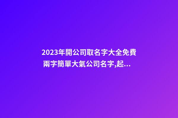 2023年開公司取名字大全免費 兩字簡單大氣公司名字,起名之家-第1張-公司起名-玄機派